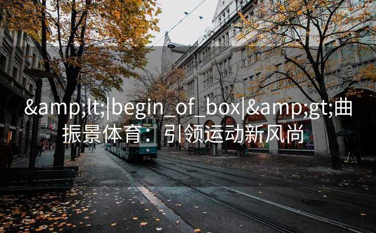 &lt;|begin_of_box|&gt;曲振景体育：引领运动新风尚  