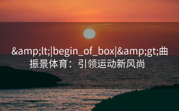 &lt;|begin_of_box|&gt;曲振景体育：引领运动新风尚  