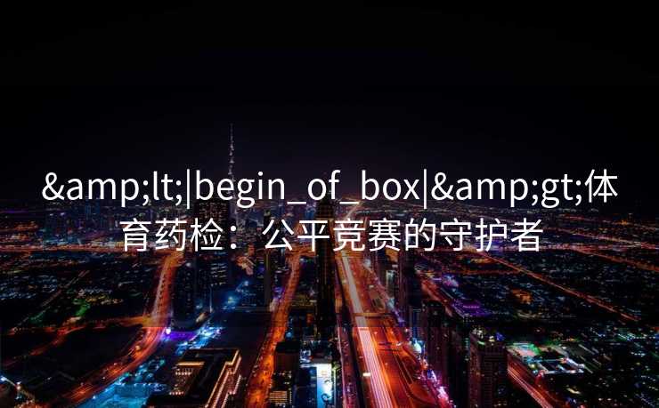 &lt;|begin_of_box|&gt;体育药检：公平竞赛的守护者