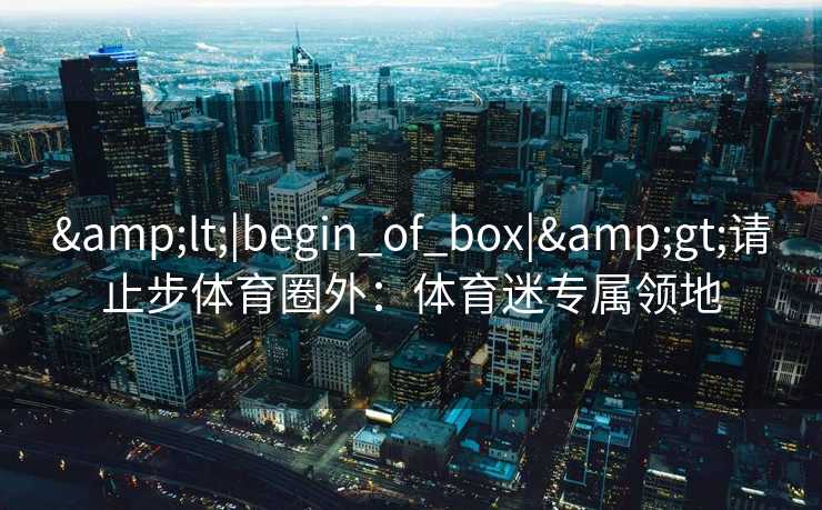 &lt;|begin_of_box|&gt;请止步体育圈外：体育迷专属领地