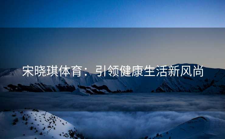 宋晓琪体育：引领健康生活新风尚