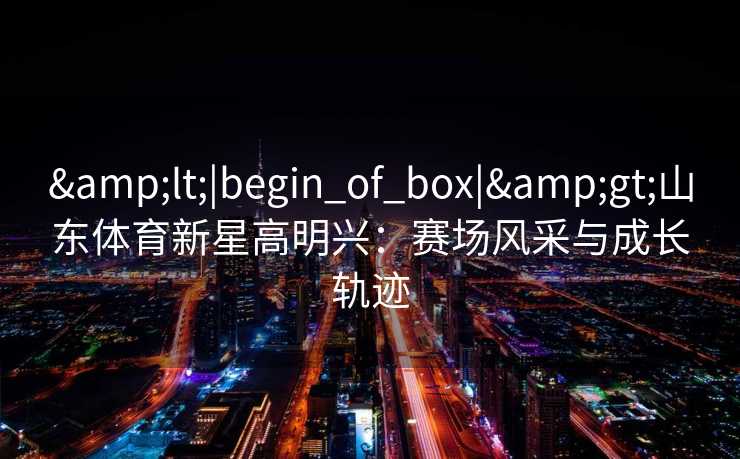 &lt;|begin_of_box|&gt;山东体育新星高明兴：赛场风采与成长轨迹
