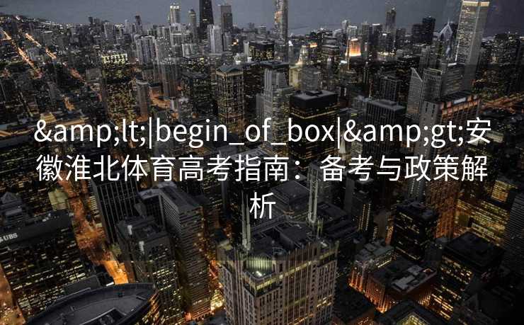 &lt;|begin_of_box|&gt;安徽淮北体育高考指南：备考与政策解析