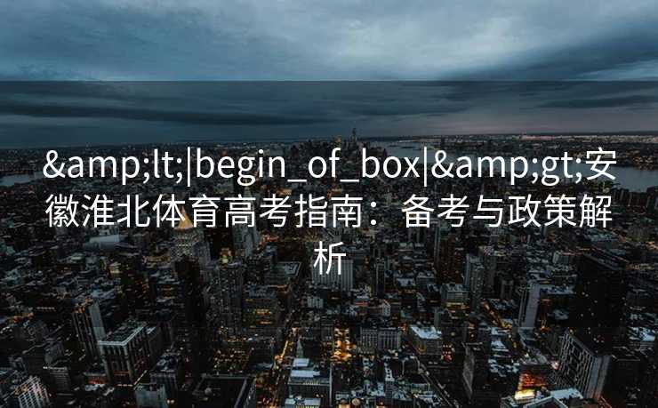 &lt;|begin_of_box|&gt;安徽淮北体育高考指南：备考与政策解析