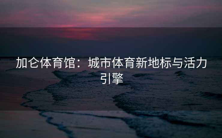 加仑体育馆：城市体育新地标与活力引擎