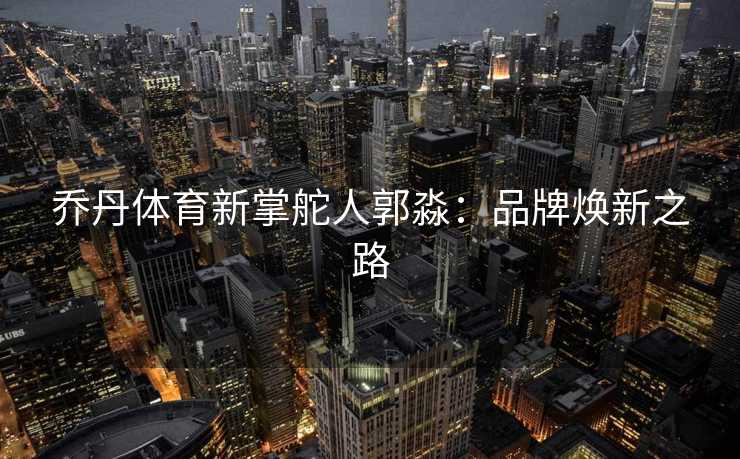 乔丹体育新掌舵人郭淼：品牌焕新之路