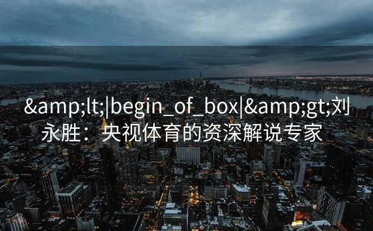 &lt;|begin_of_box|&gt;刘永胜：央视体育的资深解说专家  