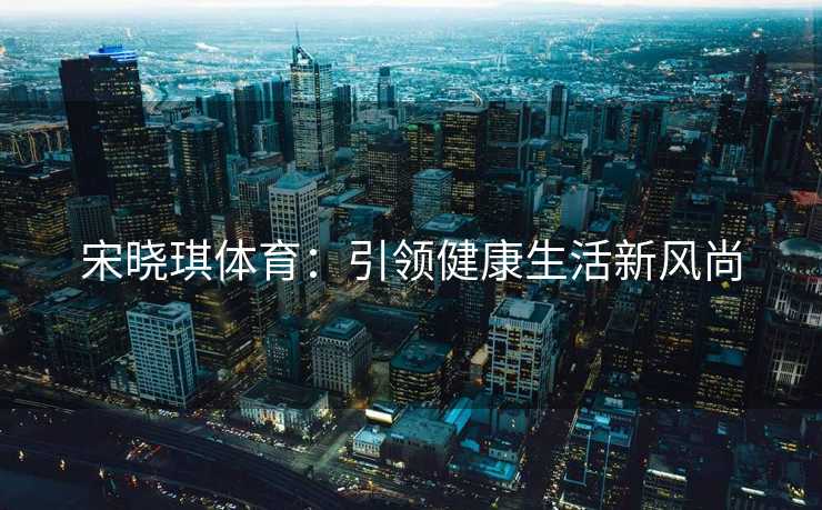 宋晓琪体育：引领健康生活新风尚