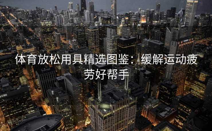 体育放松用具精选图鉴：缓解运动疲劳好帮手