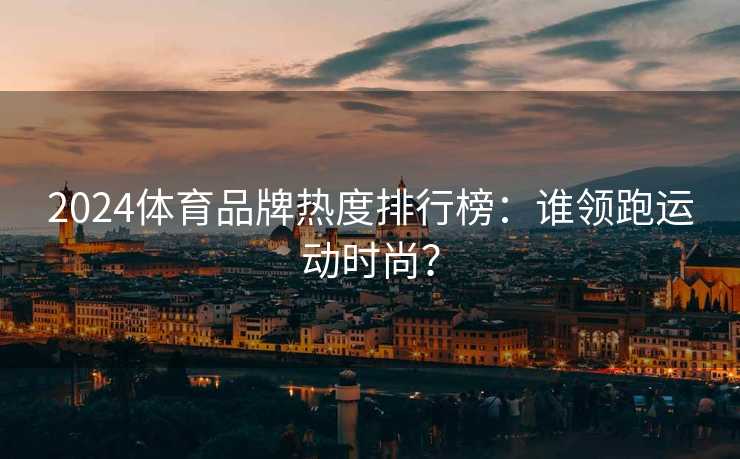 2024体育品牌热度排行榜：谁领跑运动时尚？