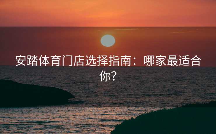 安踏体育门店选择指南：哪家最适合你？
