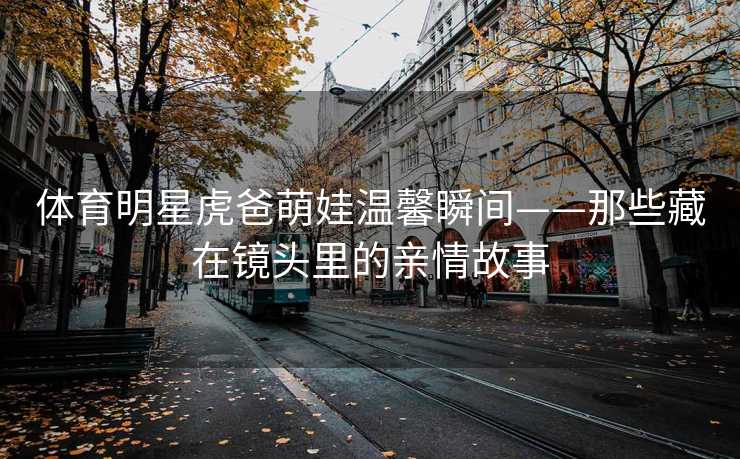 体育明星虎爸萌娃温馨瞬间——那些藏在镜头里的亲情故事