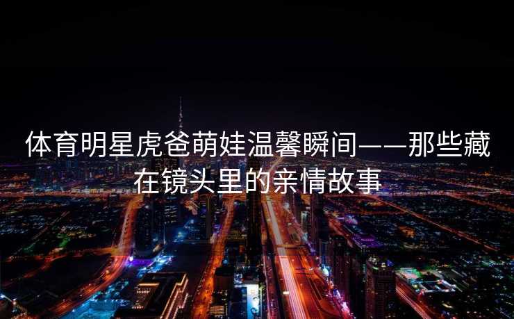 体育明星虎爸萌娃温馨瞬间——那些藏在镜头里的亲情故事