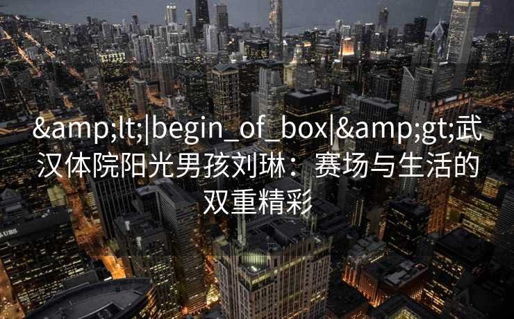 &lt;|begin_of_box|&gt;武汉体院阳光男孩刘琳：赛场与生活的双重精彩