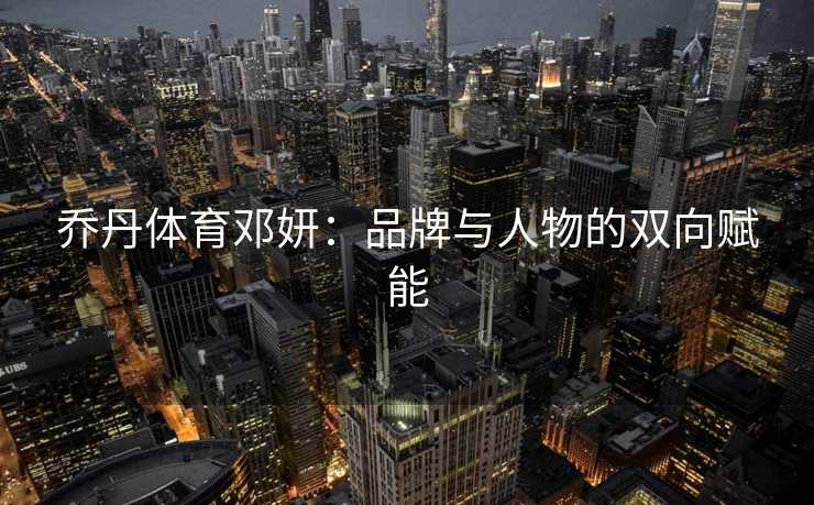 乔丹体育邓妍：品牌与人物的双向赋能