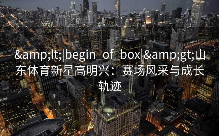 &lt;|begin_of_box|&gt;山东体育新星高明兴：赛场风采与成长轨迹