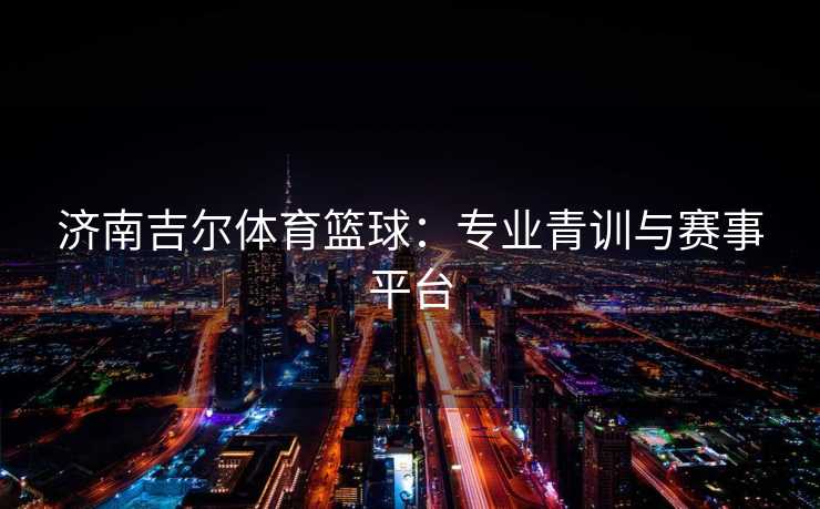 济南吉尔体育篮球：专业青训与赛事平台