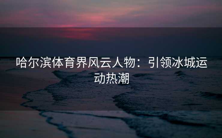 哈尔滨体育界风云人物：引领冰城运动热潮