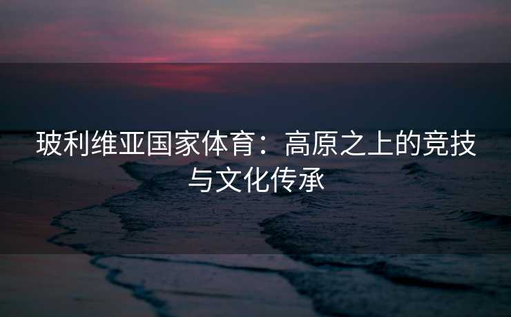 玻利维亚国家体育：高原之上的竞技与文化传承