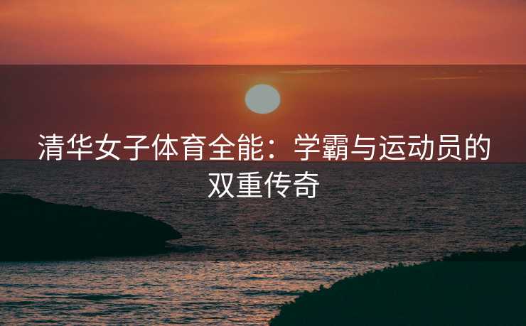 清华女子体育全能：学霸与运动员的双重传奇