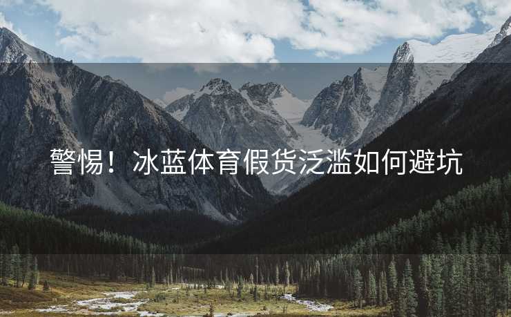 警惕！冰蓝体育假货泛滥如何避坑