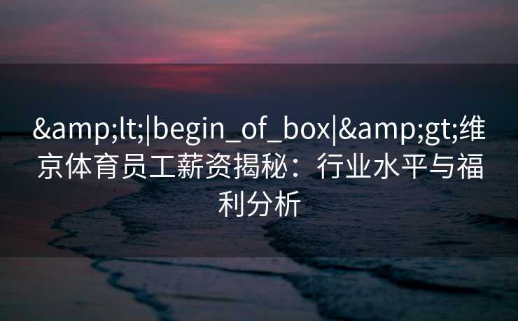 &lt;|begin_of_box|&gt;维京体育员工薪资揭秘：行业水平与福利分析