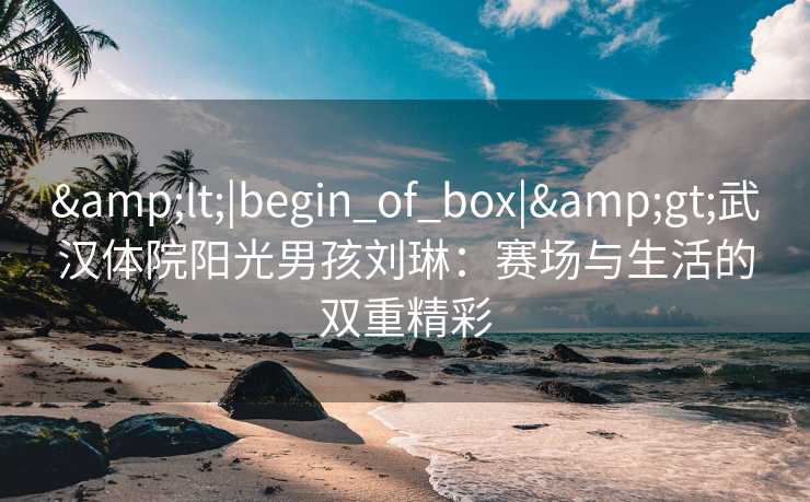 &lt;|begin_of_box|&gt;武汉体院阳光男孩刘琳：赛场与生活的双重精彩