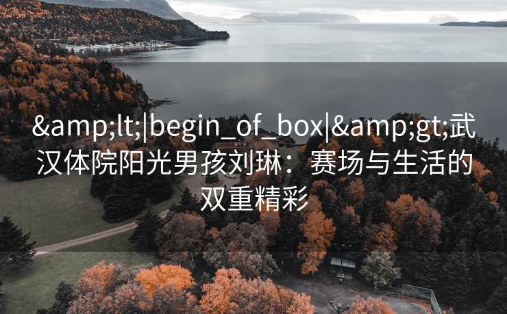 &lt;|begin_of_box|&gt;武汉体院阳光男孩刘琳：赛场与生活的双重精彩