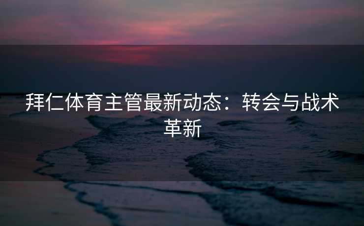 拜仁体育主管最新动态：转会与战术革新