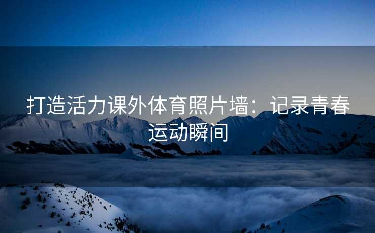打造活力课外体育照片墙：记录青春运动瞬间