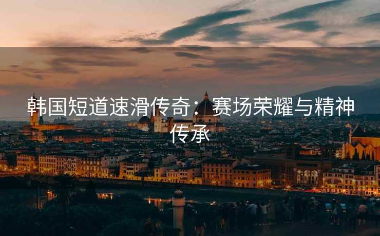 韩国短道速滑传奇：赛场荣耀与精神传承