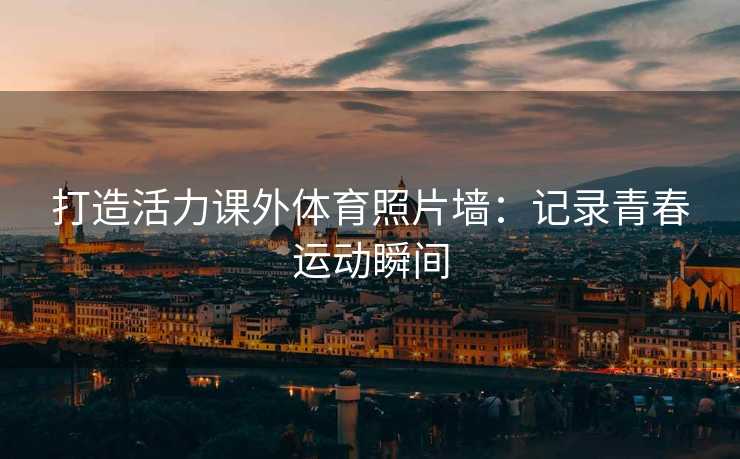 打造活力课外体育照片墙：记录青春运动瞬间
