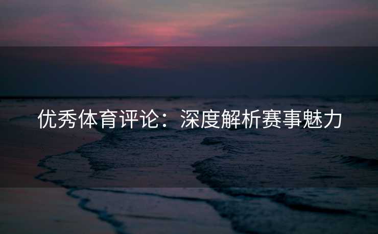 优秀体育评论：深度解析赛事魅力