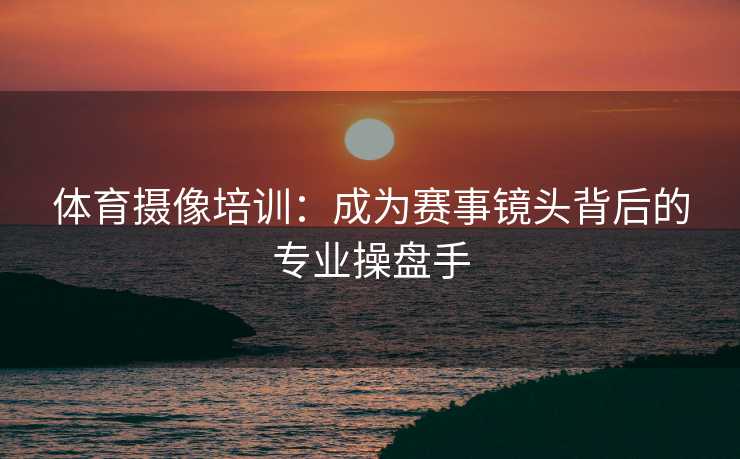 体育摄像培训：成为赛事镜头背后的专业操盘手