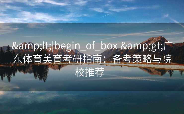 &lt;|begin_of_box|&gt;广东体育美育考研指南：备考策略与院校推荐  