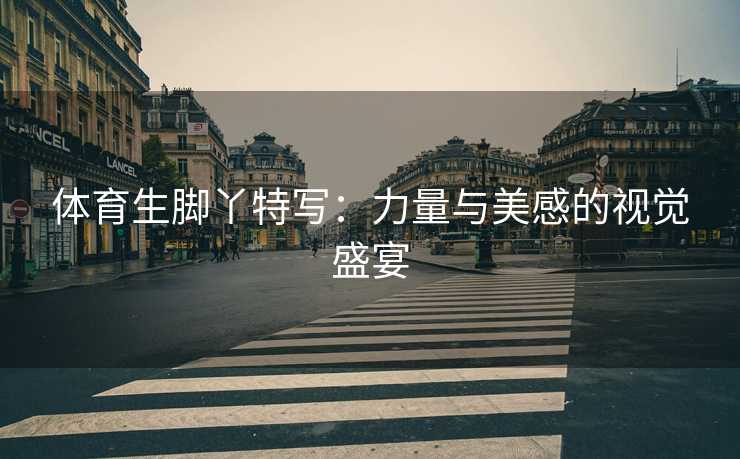体育生脚丫特写：力量与美感的视觉盛宴