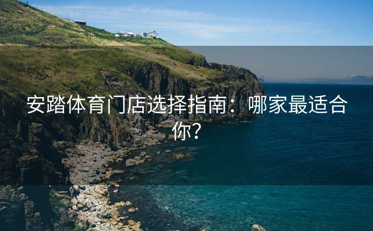 安踏体育门店选择指南：哪家最适合你？