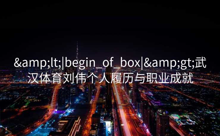 &lt;|begin_of_box|&gt;武汉体育刘伟个人履历与职业成就