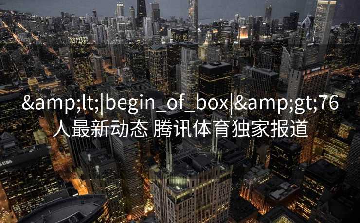 &lt;|begin_of_box|&gt;76人最新动态 腾讯体育独家报道