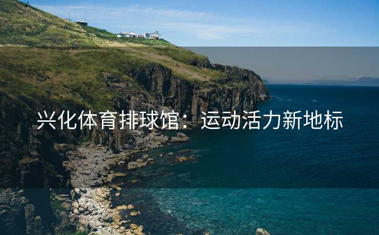 兴化体育排球馆：运动活力新地标