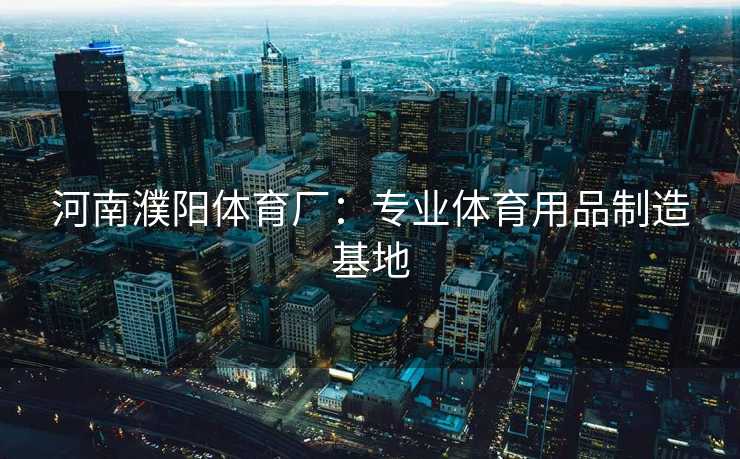 河南濮阳体育厂：专业体育用品制造基地