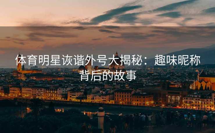 体育明星诙谐外号大揭秘：趣味昵称背后的故事
