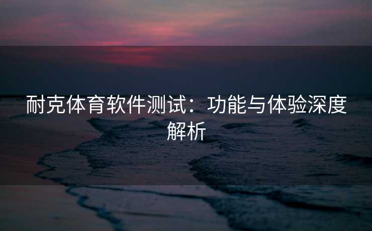 耐克体育软件测试：功能与体验深度解析