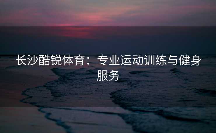 长沙酷锐体育：专业运动训练与健身服务