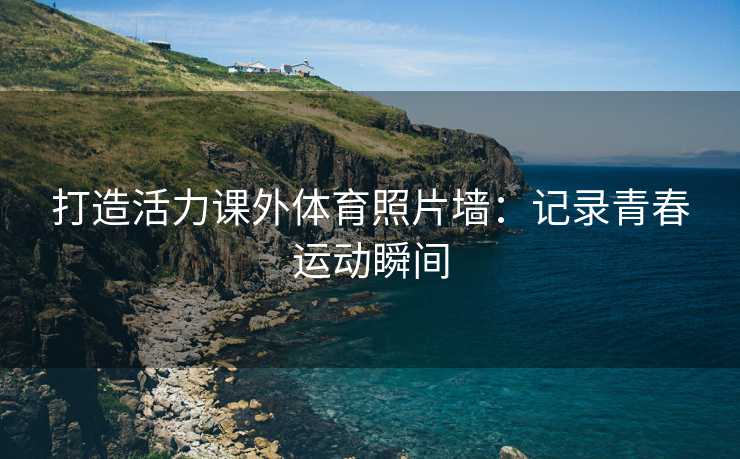 打造活力课外体育照片墙：记录青春运动瞬间
