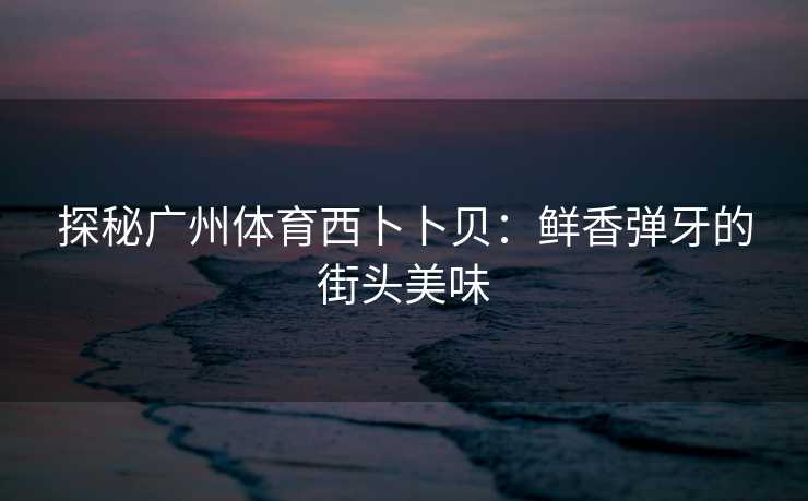 探秘广州体育西卜卜贝：鲜香弹牙的街头美味