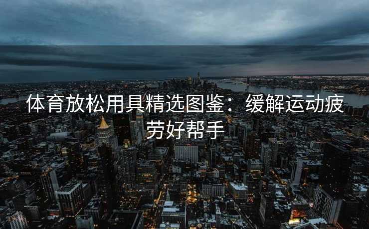 体育放松用具精选图鉴：缓解运动疲劳好帮手