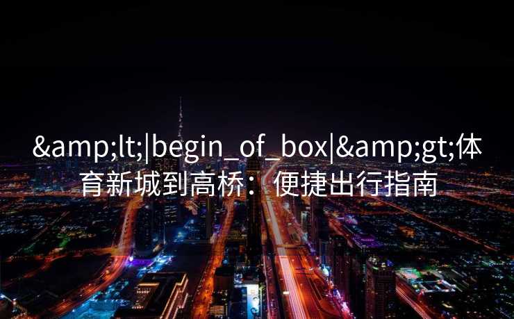 &lt;|begin_of_box|&gt;体育新城到高桥：便捷出行指南