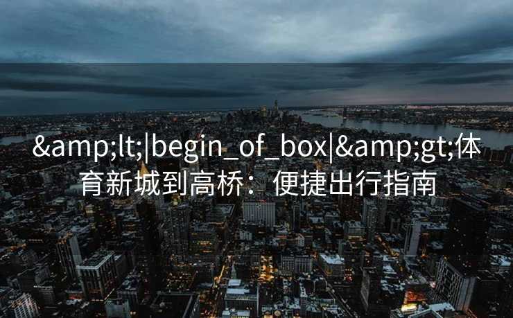 &lt;|begin_of_box|&gt;体育新城到高桥：便捷出行指南