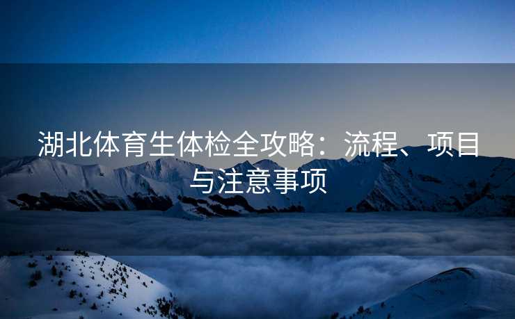 湖北体育生体检全攻略：流程、项目与注意事项